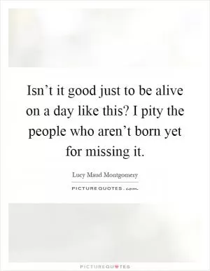 Isn’t it good just to be alive on a day like this? I pity the people who aren’t born yet for missing it Picture Quote #1