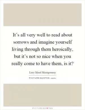 It’s all very well to read about sorrows and imagine yourself living through them heroically, but it’s not so nice when you really come to have them, is it? Picture Quote #1