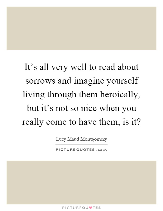 It's all very well to read about sorrows and imagine yourself living through them heroically, but it's not so nice when you really come to have them, is it? Picture Quote #1
