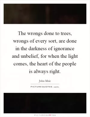 The wrongs done to trees, wrongs of every sort, are done in the darkness of ignorance and unbelief, for when the light comes, the heart of the people is always right Picture Quote #1