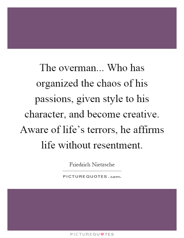 The overman... Who has organized the chaos of his passions, given style to his character, and become creative. Aware of life's terrors, he affirms life without resentment Picture Quote #1
