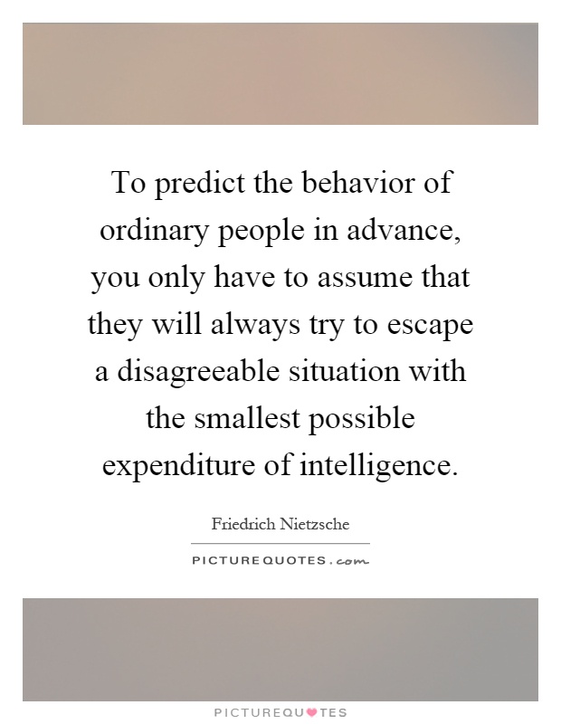 To predict the behavior of ordinary people in advance, you only have to assume that they will always try to escape a disagreeable situation with the smallest possible expenditure of intelligence Picture Quote #1