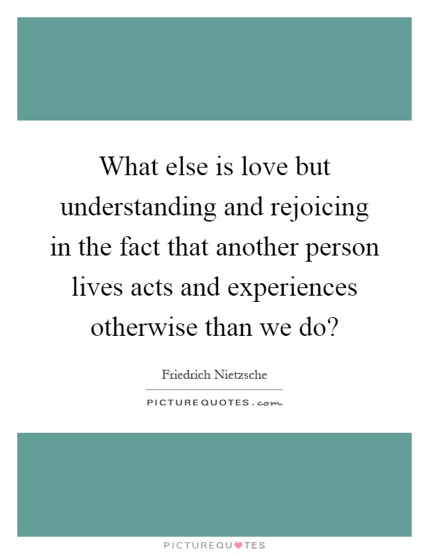 What else is love but understanding and rejoicing in the fact that another person lives acts and experiences otherwise than we do? Picture Quote #1