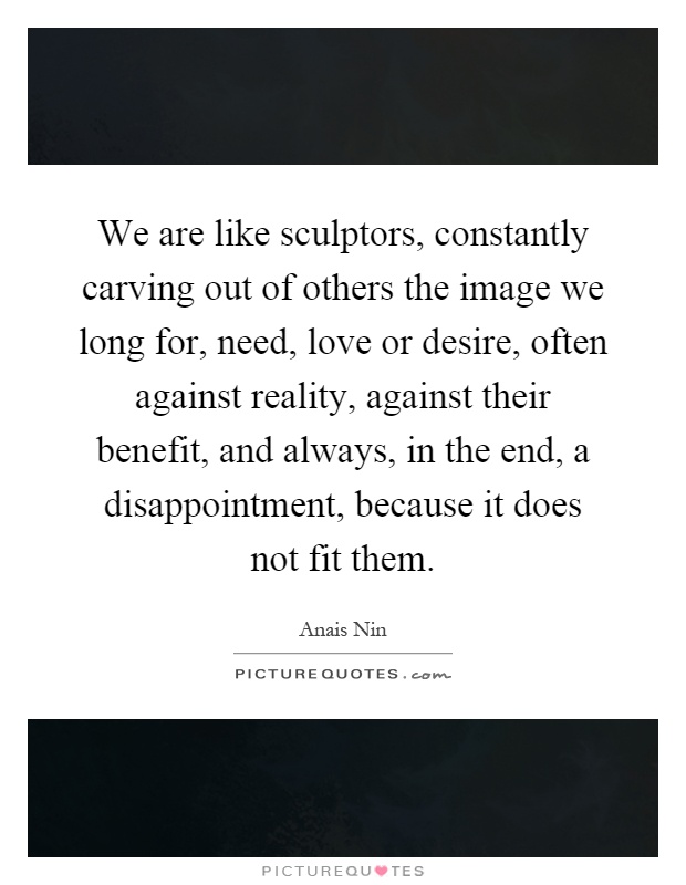 We are like sculptors, constantly carving out of others the image we long for, need, love or desire, often against reality, against their benefit, and always, in the end, a disappointment, because it does not fit them Picture Quote #1
