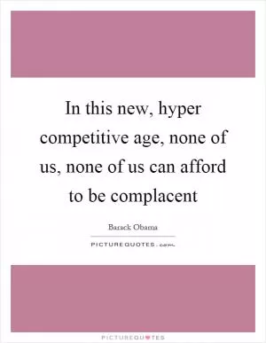 In this new, hyper competitive age, none of us, none of us can afford to be complacent Picture Quote #1