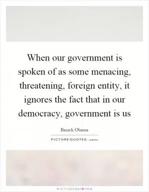 When our government is spoken of as some menacing, threatening, foreign entity, it ignores the fact that in our democracy, government is us Picture Quote #1