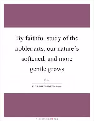 By faithful study of the nobler arts, our nature’s softened, and more gentle grows Picture Quote #1