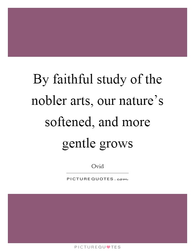 By faithful study of the nobler arts, our nature's softened, and more gentle grows Picture Quote #1