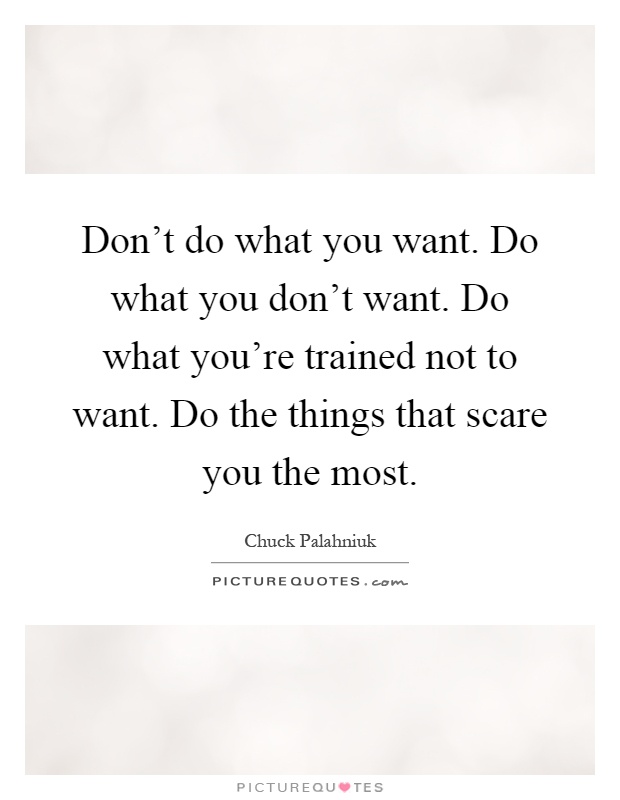 Don't do what you want. Do what you don't want. Do what you're trained not to want. Do the things that scare you the most Picture Quote #1