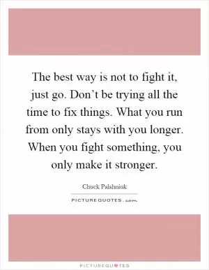 The best way is not to fight it, just go. Don’t be trying all the time to fix things. What you run from only stays with you longer. When you fight something, you only make it stronger Picture Quote #1