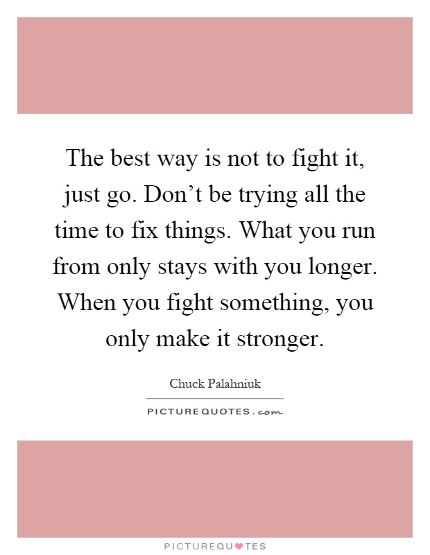 The best way is not to fight it, just go. Don't be trying all the time to fix things. What you run from only stays with you longer. When you fight something, you only make it stronger Picture Quote #1