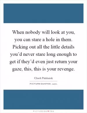 When nobody will look at you, you can stare a hole in them. Picking out all the little details you’d never stare long enough to get if they’d even just return your gaze, this, this is your revenge Picture Quote #1