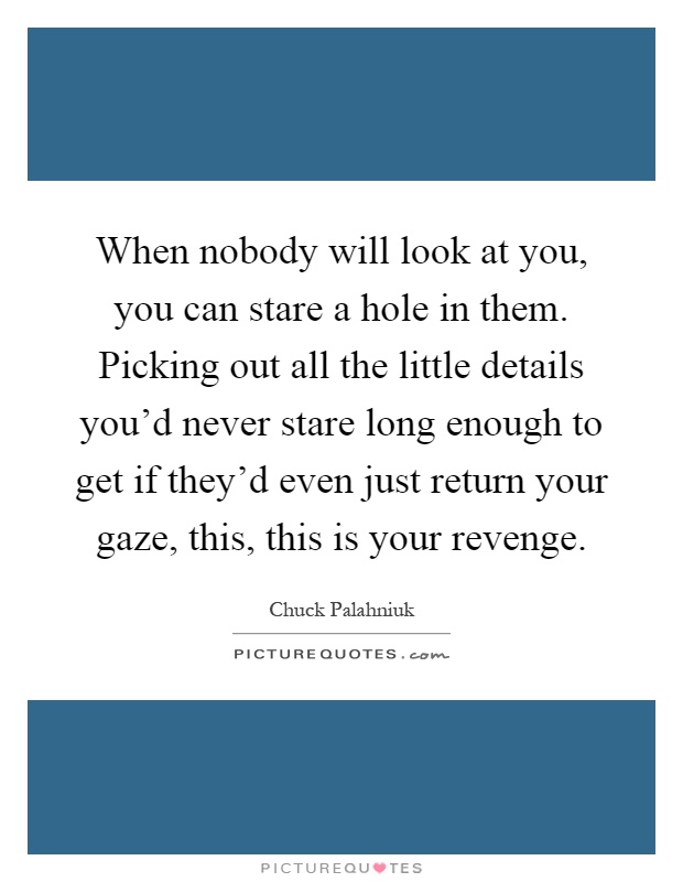 When nobody will look at you, you can stare a hole in them. Picking out all the little details you'd never stare long enough to get if they'd even just return your gaze, this, this is your revenge Picture Quote #1