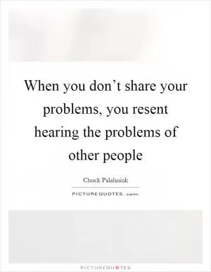 When you don’t share your problems, you resent hearing the problems of other people Picture Quote #1