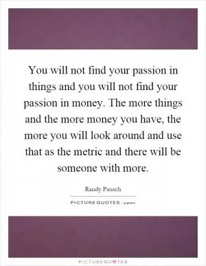 You will not find your passion in things and you will not find your passion in money. The more things and the more money you have, the more you will look around and use that as the metric and there will be someone with more Picture Quote #1