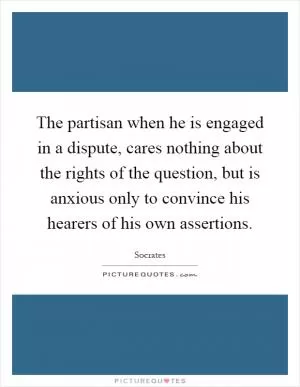 The partisan when he is engaged in a dispute, cares nothing about the rights of the question, but is anxious only to convince his hearers of his own assertions Picture Quote #1