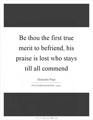 Be thou the first true merit to befriend, his praise is lost who stays till all commend Picture Quote #1
