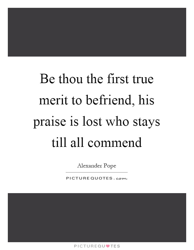Be thou the first true merit to befriend, his praise is lost who stays till all commend Picture Quote #1