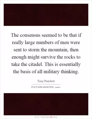 The consensus seemed to be that if really large numbers of men were sent to storm the mountain, then enough might survive the rocks to take the citadel. This is essentially the basis of all military thinking Picture Quote #1