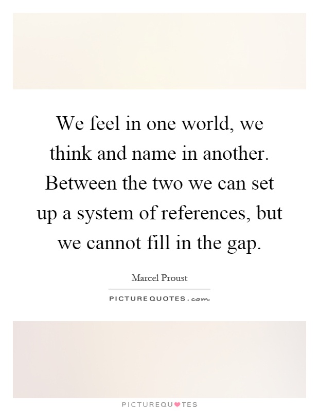 We feel in one world, we think and name in another. Between the two we can set up a system of references, but we cannot fill in the gap Picture Quote #1