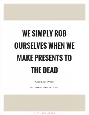 We simply rob ourselves when we make presents to the dead Picture Quote #1