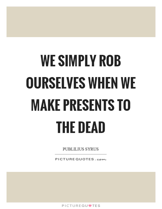 We simply rob ourselves when we make presents to the dead Picture Quote #1