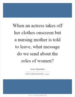 When an actress takes off her clothes onscreen but a nursing mother is told to leave, what message do we send about the roles of women? Picture Quote #1