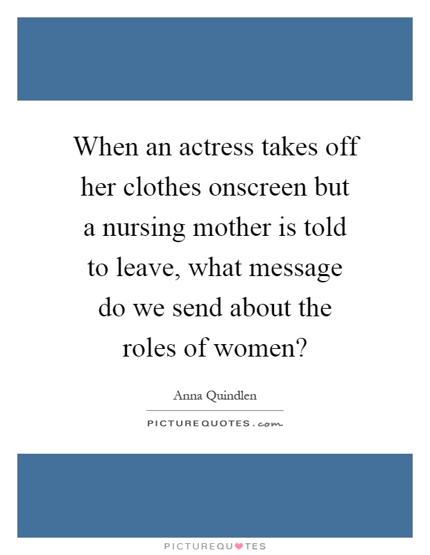 When an actress takes off her clothes onscreen but a nursing mother is told to leave, what message do we send about the roles of women? Picture Quote #1