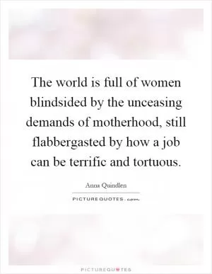 The world is full of women blindsided by the unceasing demands of motherhood, still flabbergasted by how a job can be terrific and tortuous Picture Quote #1