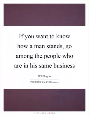If you want to know how a man stands, go among the people who are in his same business Picture Quote #1