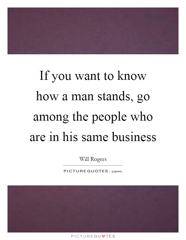 If you want to know how a man stands, go among the people who are in his same business Picture Quote #1