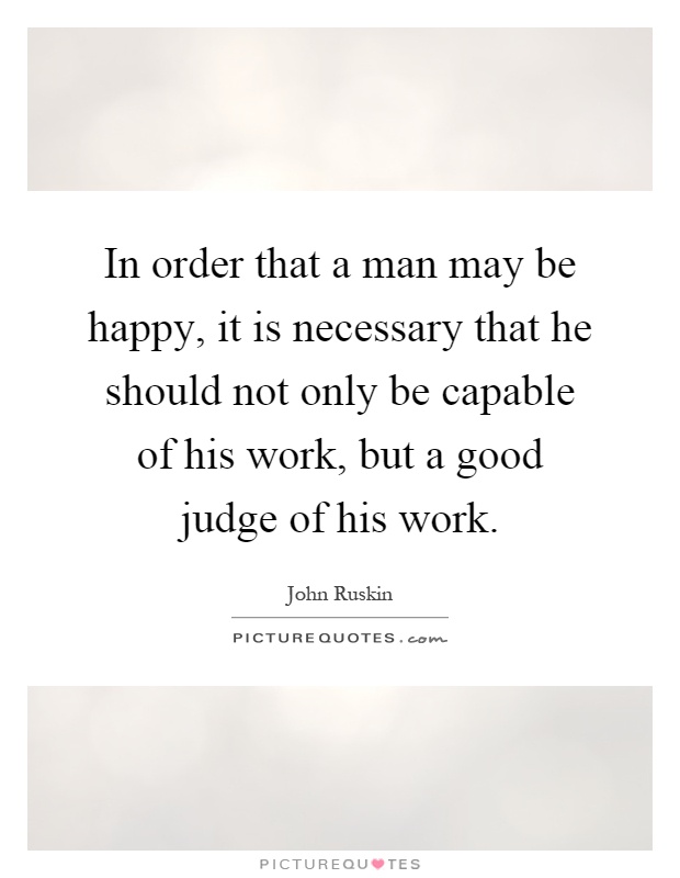 In order that a man may be happy, it is necessary that he should not only be capable of his work, but a good judge of his work Picture Quote #1