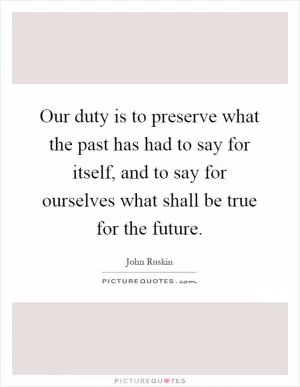 Our duty is to preserve what the past has had to say for itself, and to say for ourselves what shall be true for the future Picture Quote #1