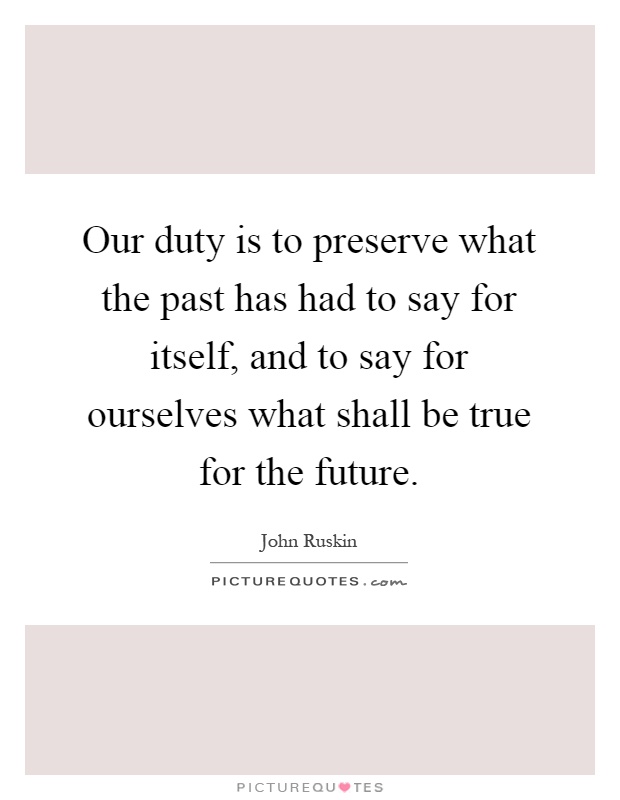 Our duty is to preserve what the past has had to say for itself, and to say for ourselves what shall be true for the future Picture Quote #1