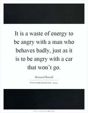 It is a waste of energy to be angry with a man who behaves badly, just as it is to be angry with a car that won’t go Picture Quote #1