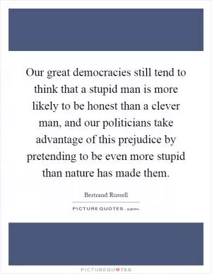 Our great democracies still tend to think that a stupid man is more likely to be honest than a clever man, and our politicians take advantage of this prejudice by pretending to be even more stupid than nature has made them Picture Quote #1