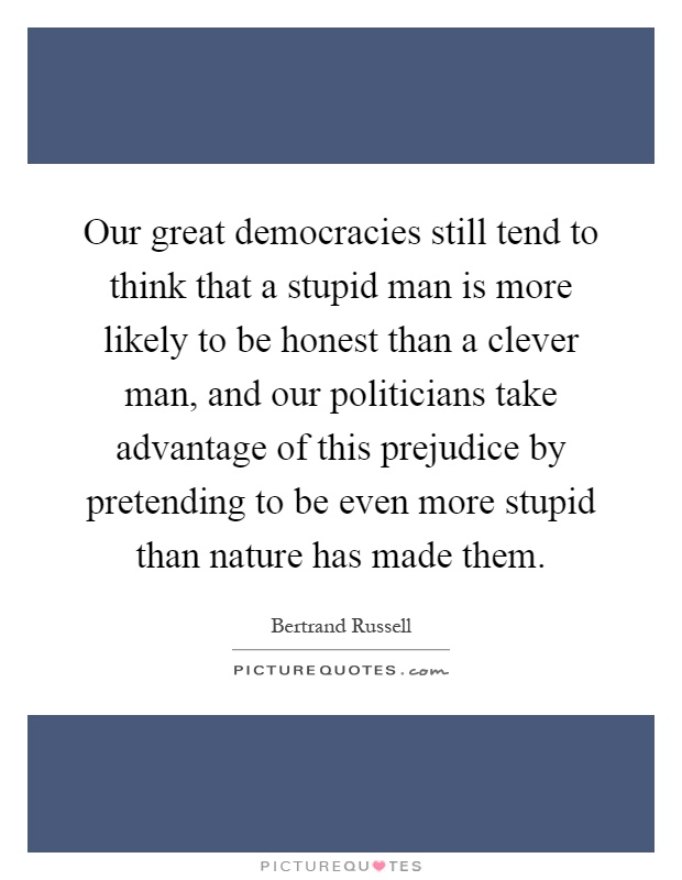 Our great democracies still tend to think that a stupid man is more likely to be honest than a clever man, and our politicians take advantage of this prejudice by pretending to be even more stupid than nature has made them Picture Quote #1