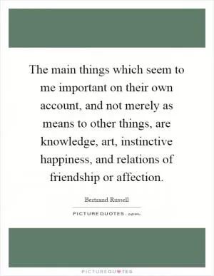 The main things which seem to me important on their own account, and not merely as means to other things, are knowledge, art, instinctive happiness, and relations of friendship or affection Picture Quote #1