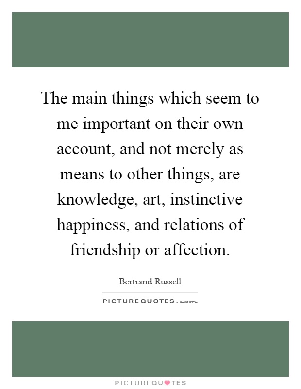 The main things which seem to me important on their own account, and not merely as means to other things, are knowledge, art, instinctive happiness, and relations of friendship or affection Picture Quote #1