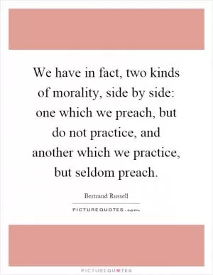 We have in fact, two kinds of morality, side by side: one which we preach, but do not practice, and another which we practice, but seldom preach Picture Quote #1
