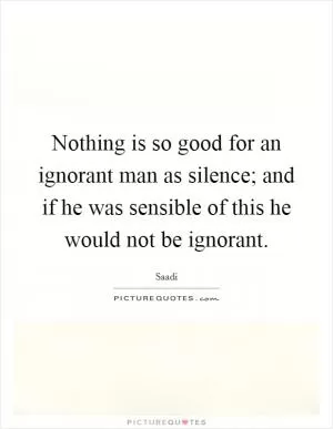 Nothing is so good for an ignorant man as silence; and if he was sensible of this he would not be ignorant Picture Quote #1