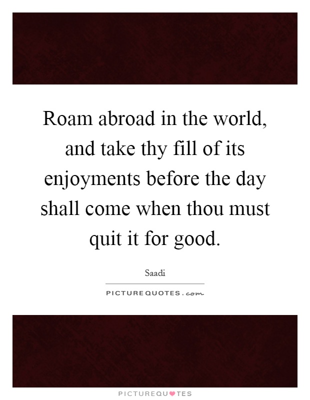Roam abroad in the world, and take thy fill of its enjoyments before the day shall come when thou must quit it for good Picture Quote #1