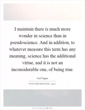 I maintain there is much more wonder in science than in pseudoscience. And in addition, to whatever measure this term has any meaning, science has the additional virtue, and it is not an inconsiderable one, of being true Picture Quote #1