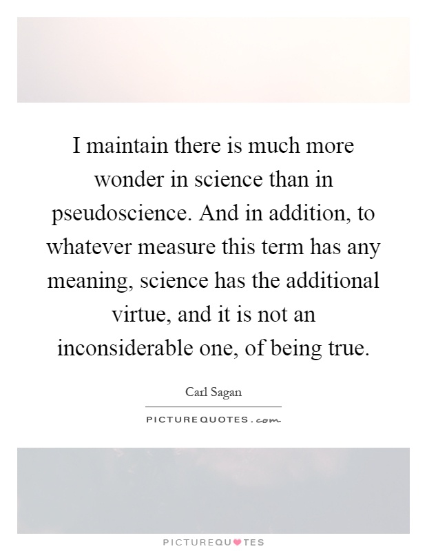 I maintain there is much more wonder in science than in pseudoscience. And in addition, to whatever measure this term has any meaning, science has the additional virtue, and it is not an inconsiderable one, of being true Picture Quote #1