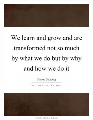 We learn and grow and are transformed not so much by what we do but by why and how we do it Picture Quote #1