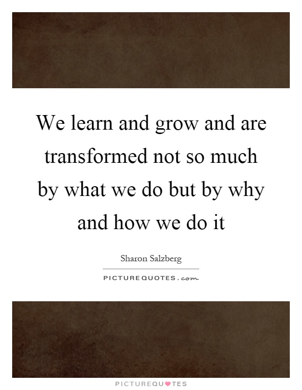 We learn and grow and are transformed not so much by what we do but by why and how we do it Picture Quote #1