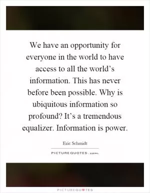 We have an opportunity for everyone in the world to have access to all the world’s information. This has never before been possible. Why is ubiquitous information so profound? It’s a tremendous equalizer. Information is power Picture Quote #1