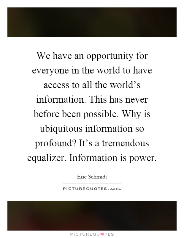 We have an opportunity for everyone in the world to have access to all the world's information. This has never before been possible. Why is ubiquitous information so profound? It's a tremendous equalizer. Information is power Picture Quote #1