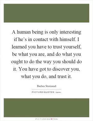 A human being is only interesting if he’s in contact with himself. I learned you have to trust yourself, be what you are, and do what you ought to do the way you should do it. You have got to discover you, what you do, and trust it Picture Quote #1