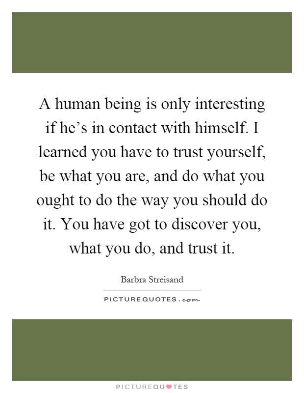 A human being is only interesting if he's in contact with himself. I learned you have to trust yourself, be what you are, and do what you ought to do the way you should do it. You have got to discover you, what you do, and trust it Picture Quote #1